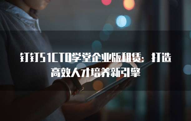 钉钉51CTO学堂企业版租赁:打造高效人才培养新引擎