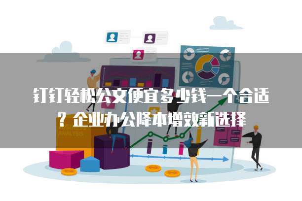 钉钉轻松公文便宜多少钱一个合适?企业办公降本增效新选择
