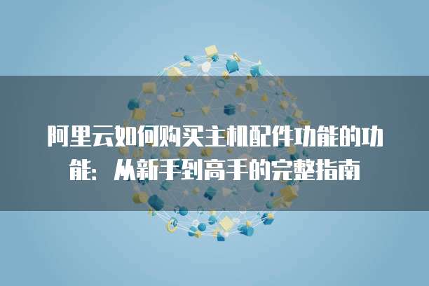 阿里云如何购买主机配件功能的功能:从新手到高手的完整指南