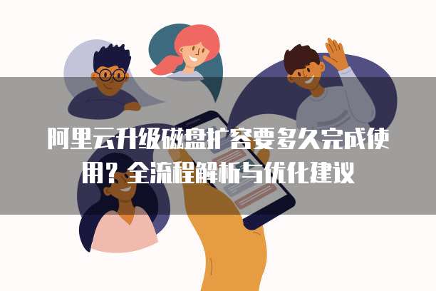 阿里云升级磁盘扩容要多久完成使用?全流程解析与优化建议