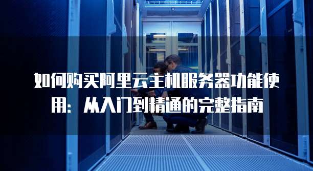 如何购买阿里云主机服务器功能使用:从入门到精通的完整指南