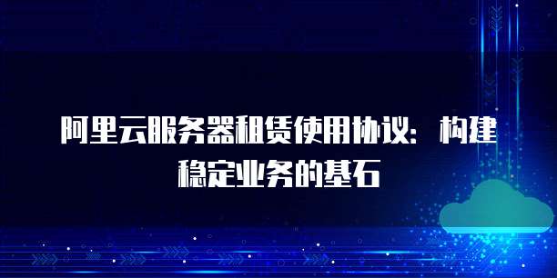 阿里云服务器租赁使用协议：构建稳定业务的基石