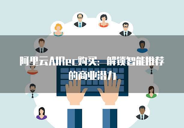 阿里云AIRec购买：解锁智能推荐的商业潜力