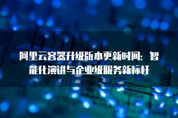 阿里云容器升级版本更新时间:智能化演进与企业级服务新标杆