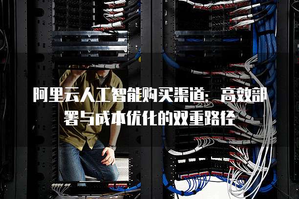 阿里云人工智能购买渠道:高效部署与成本优化的双重路径