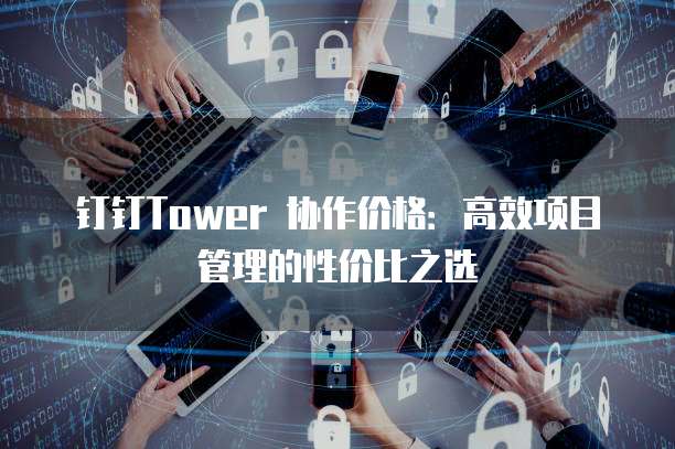 钉钉Tower 协作价格:高效项目管理的性价比之选