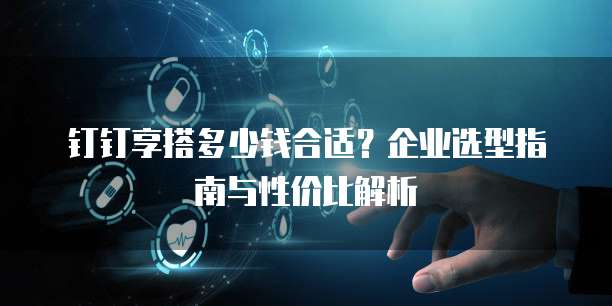 钉钉享搭多少钱合适?企业选型指南与性价比解析