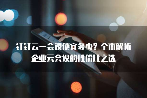 钉钉云一会议便宜多少？全面解析企业云会议的性价比之选