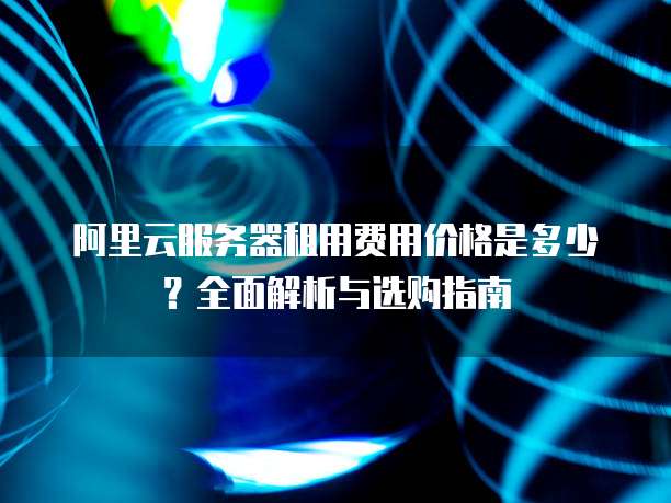 阿里云服务器租用费用价格是多少?全面解析与选购指南