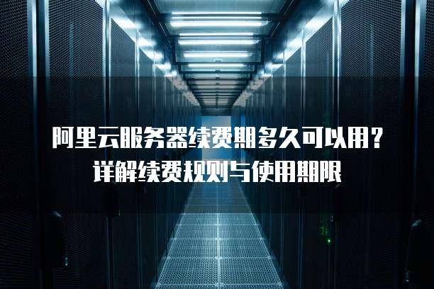 阿里云服务器续费期多久可以用?详解续费规则与使用期限