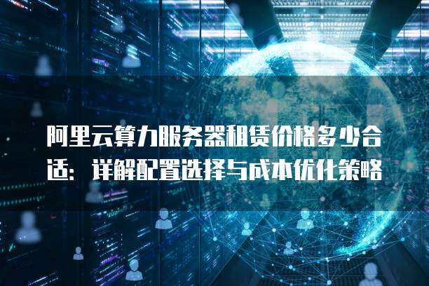 阿里云算力服务器租赁价格多少合适:详解配置选择与成本优化策略
