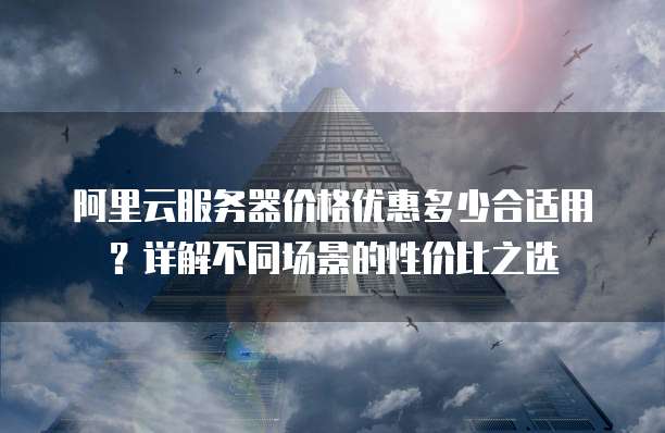 阿里云服务器价格优惠多少合适用?详解不同场景的性价比之选