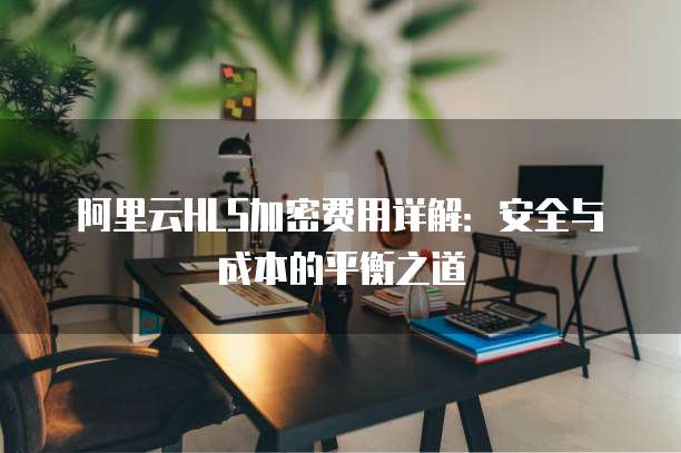 阿里云HLS加密费用详解：安全与成本的平衡之道