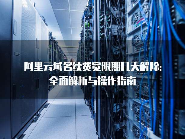 阿里云域名续费宽限期几天解除:全面解析与操作指南