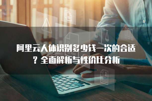 阿里云人体识别多少钱一次的合适?全面解析与性价比分析