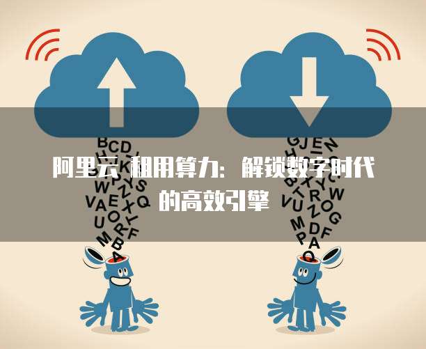 阿里云 租用算力：解锁数字时代的高效引擎