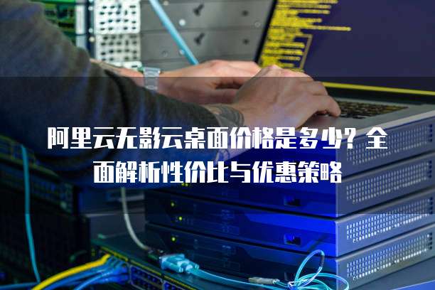 阿里云无影云桌面价格是多少?全面解析性价比与优惠策略