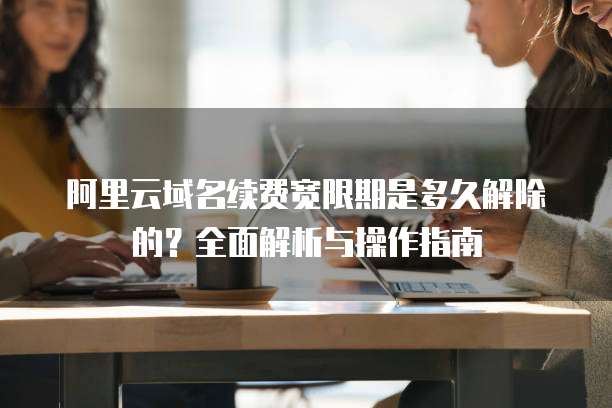 阿里云域名续费宽限期是多久解除的？全面解析与操作指南