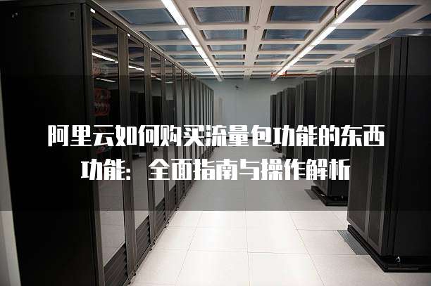 阿里云如何购买流量包功能的东西功能:全面指南与操作解析