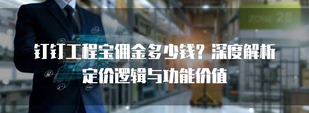 钉钉工程宝佣金多少钱?深度解析定价逻辑与功能价值