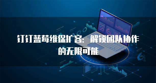 钉钉蓝莓维保扩容:解锁团队协作的无限可能