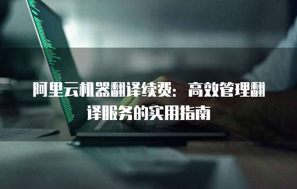 阿里云机器翻译续费:高效管理翻译服务的实用指南