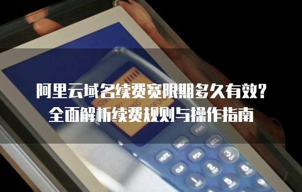 阿里云域名续费宽限期多久有效?全面解析续费规则与操作指南