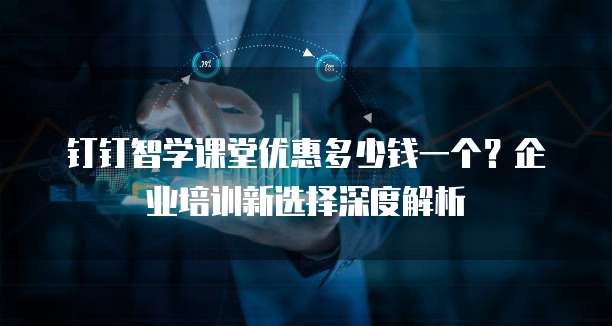 钉钉智学课堂优惠多少钱一个?企业培训新选择深度解析