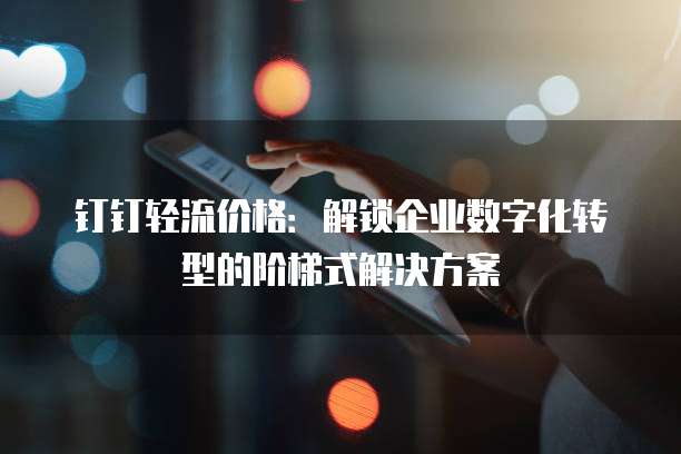 钉钉轻流价格:解锁企业数字化转型的阶梯式解决方案