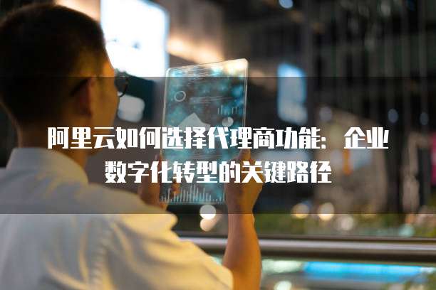 阿里云如何选择代理商功能:企业数字化转型的关键路径