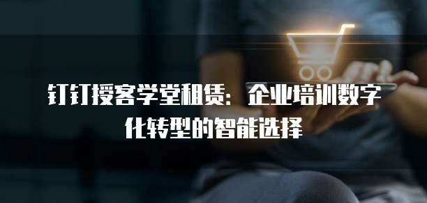 钉钉授客学堂租赁:企业培训数字化转型的智能选择