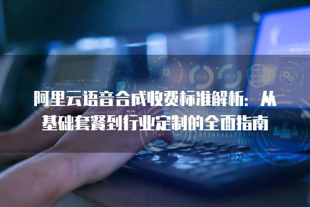 阿里云语音合成收费标准解析：从基础套餐到行业定制的全面指南