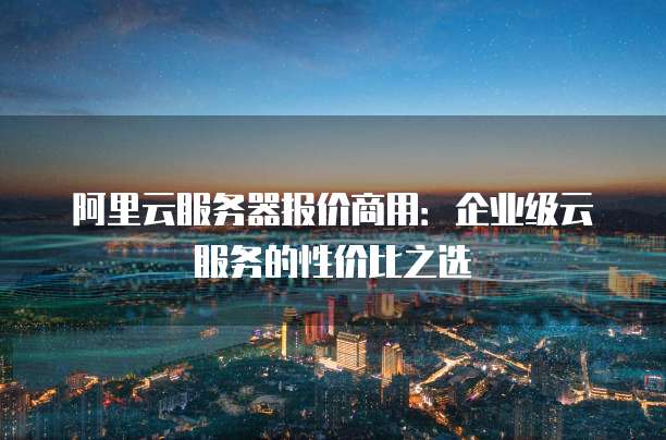 阿里云服务器报价商用:企业级云服务的性价比之选