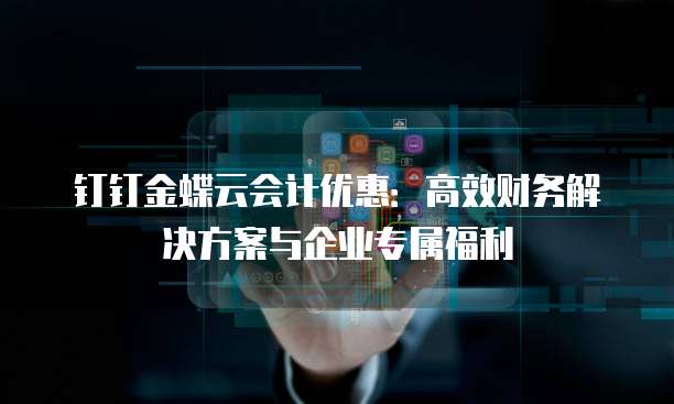 钉钉金蝶云会计优惠:高效财务解决方案与企业专属福利