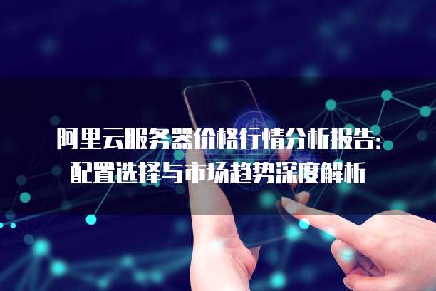 阿里云服务器价格行情分析报告：配置选择与市场趋势深度解析