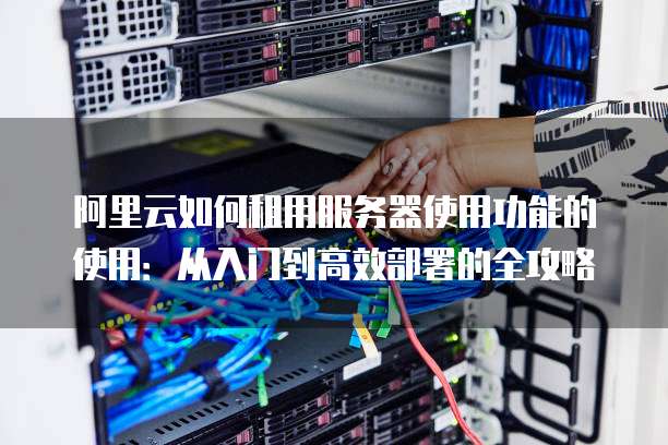 阿里云如何租用服务器使用功能的使用:从入门到高效部署的全攻略