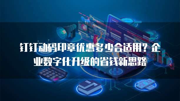 钉钉动码印章优惠多少合适用?企业数字化升级的省钱新思路