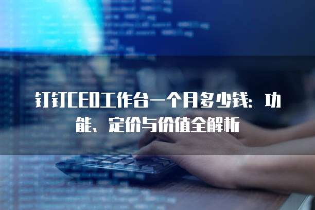 钉钉CEO工作台一个月多少钱:功能、定价与价值全解析
