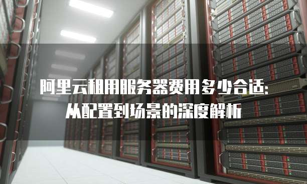 阿里云租用服务器费用多少合适:从配置到场景的深度解析