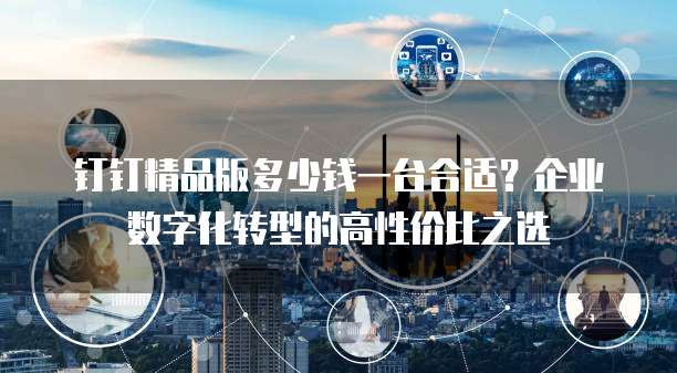 钉钉精品版多少钱一台合适?企业数字化转型的高性价比之选