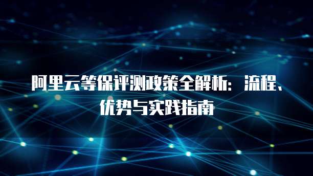 阿里云等保评测政策全解析：流程、优势与实践指南