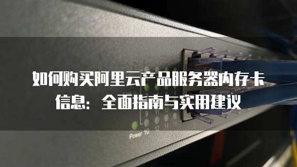 如何购买阿里云产品服务器内存卡信息:全面指南与实用建议