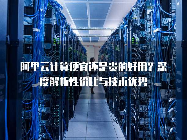 阿里云计算便宜还是贵的好用?深度解析性价比与技术优势