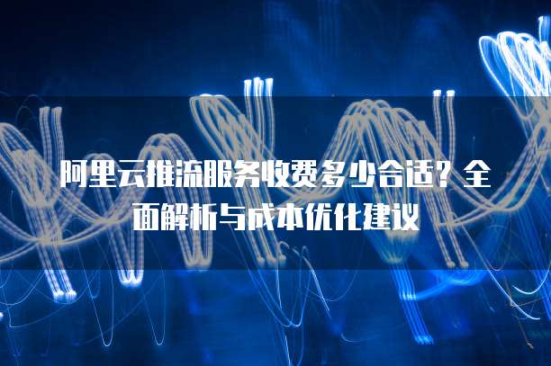 阿里云推流服务收费多少合适？全面解析与成本优化建议