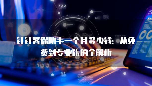 钉钉客保助手一个月多少钱:从免费到专业版的全解析