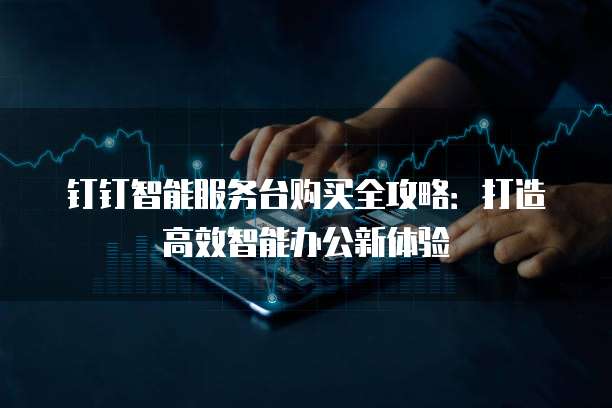 钉钉智能服务台购买全攻略：打造高效智能办公新体验