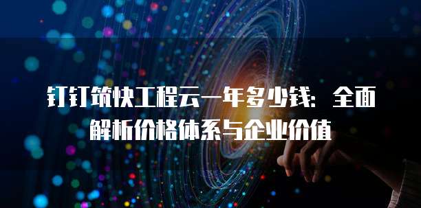 钉钉筑快工程云一年多少钱:全面解析价格体系与企业价值