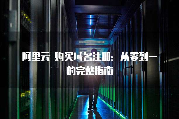 阿里云 购买域名注册:从零到一的完整指南