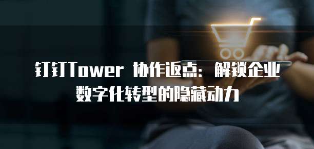 钉钉Tower 协作返点：解锁企业数字化转型的隐藏动力