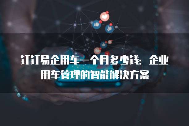 钉钉易企用车一个月多少钱:企业用车管理的智能解决方案
